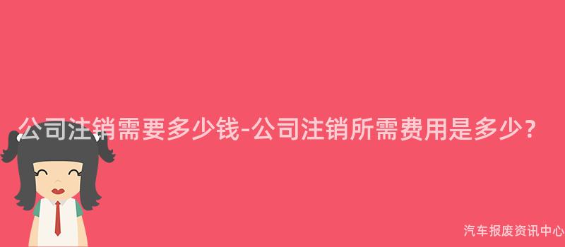 公司注销需要多少钱-公司注销所需费用是多少？
