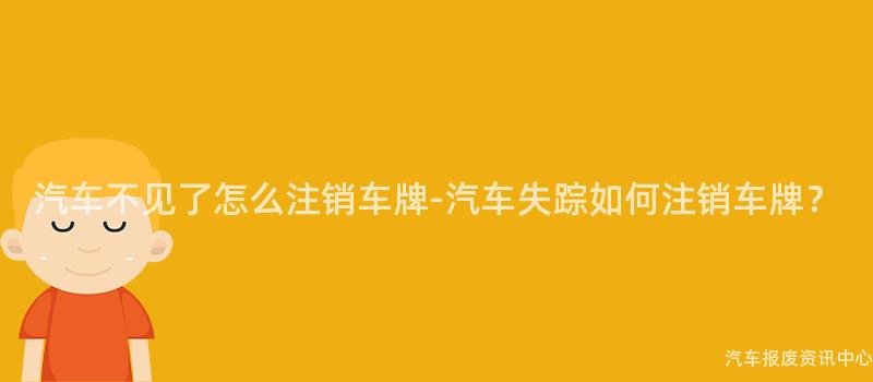 汽车不见了怎么注销车牌-汽车失踪如何注销车牌？