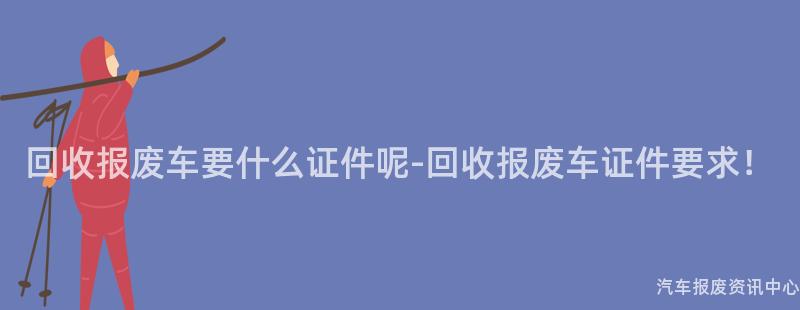 回收报废车要什么证件呢-回收报废车证件要求！