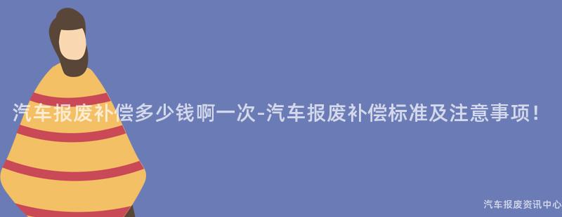 汽车报废补偿多少钱啊一次-汽车报废补偿标准及注意事项！