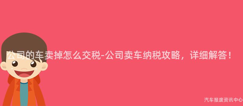 公司的车卖掉怎么交税-公司卖车纳税攻略，详细解答！