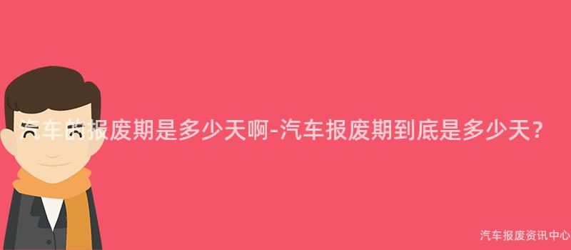 汽车的报废期是多少天啊-汽车报废期到底是多少天？