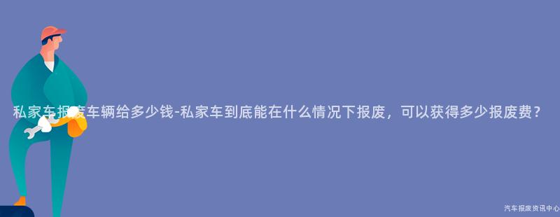 私家车报废车辆给多少钱-私家车到底能在什么情况下报废，可以获得多少报废费？