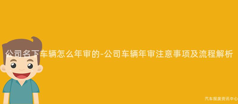公司名下车辆怎么年审的-公司车辆年审注意事项及流程解析