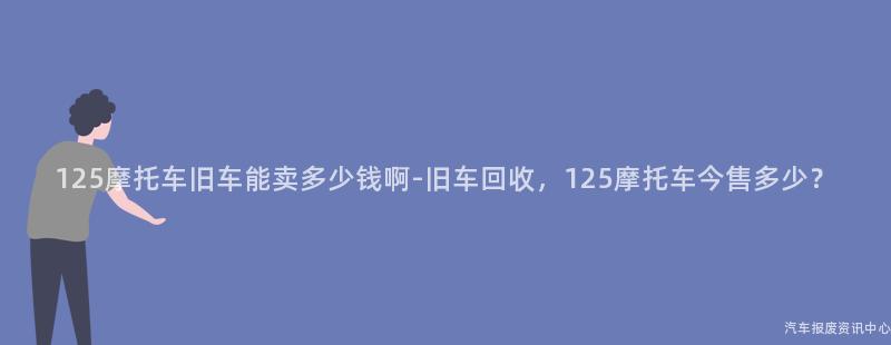 125摩托车旧车能卖多少钱啊-旧车回收，125摩托车今售多少？