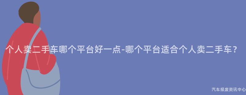 个人卖二手车哪个平台好一点-哪个平台适合个人卖二手车？