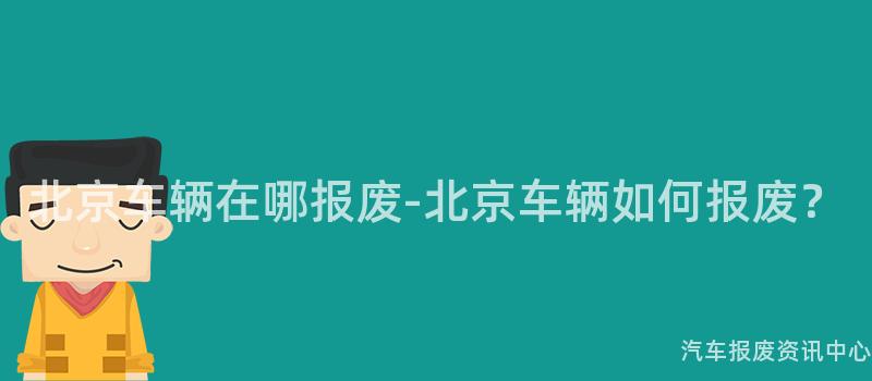 北京车辆在哪报废-北京车辆如何报废？