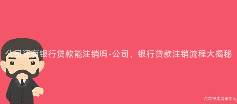 公司还有银行贷款能注销吗-公司、银行贷款注销流程大揭秘