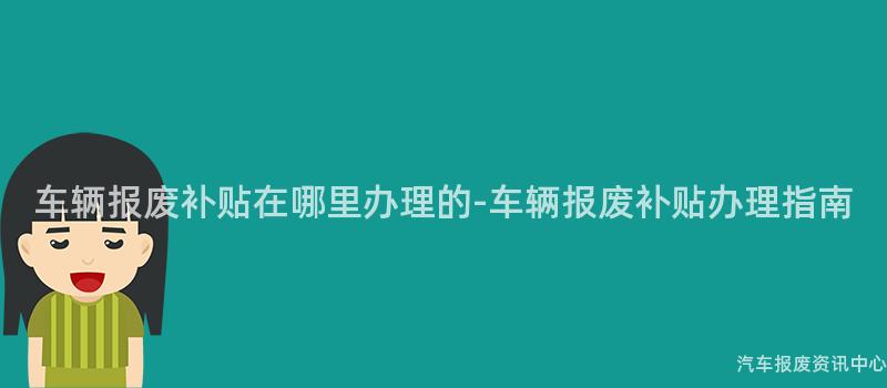 车辆报废补贴在哪里办理的-车辆报废补贴办理指南