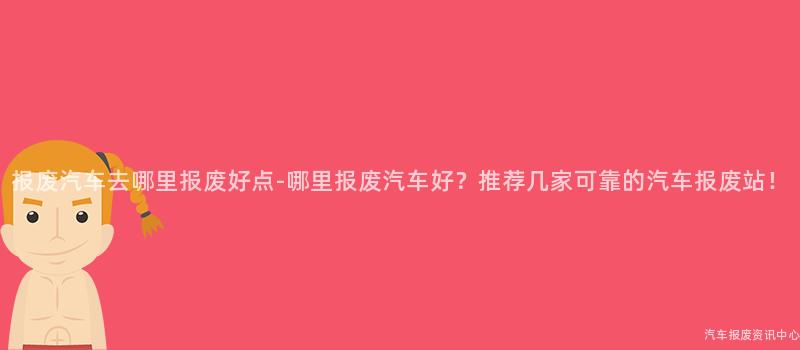 报废汽车去哪里报废好点-哪里报废汽车好？推荐几家可靠的汽车报废站！