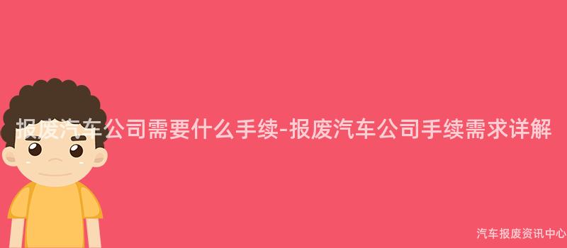 报废汽车公司需要什么手续-报废汽车公司手续需求详解