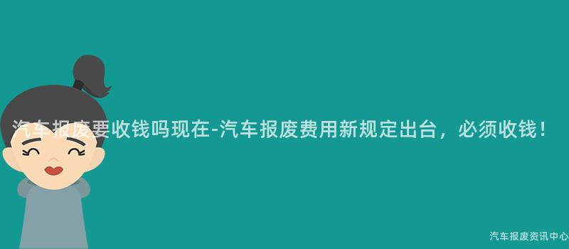 汽车报废要收钱吗现在-汽车报废费用新规定出台，必须收钱！