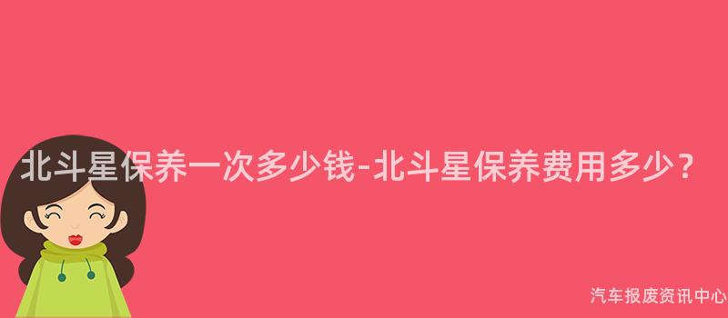 北斗星保养一次多少钱-北斗星保养费用多少？