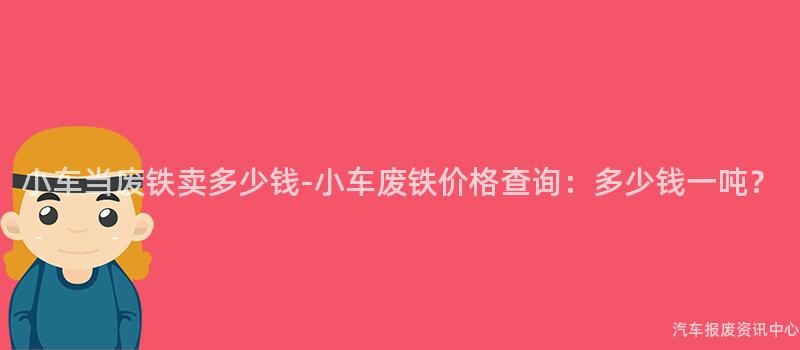 小车当废铁卖多少钱-小车废铁价格查询：多少钱一吨？