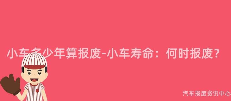 小车多少年算报废-小车寿命：何时报废？