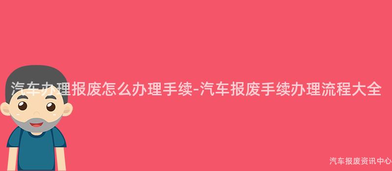 汽车办理报废怎么办理手续-汽车报废手续办理流程大全