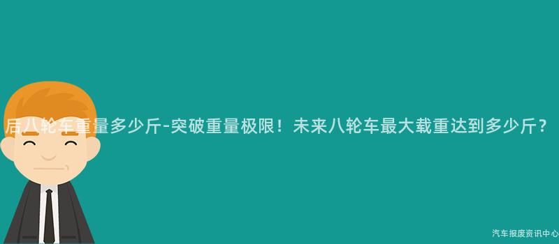 后八轮车重量多少斤-突破重量极限！未来八轮车最大载重达到多少斤？