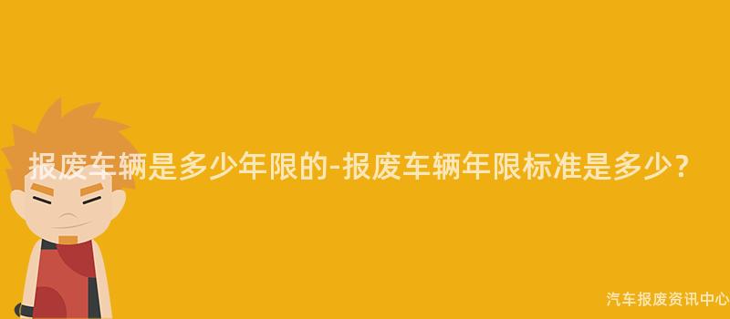 报废车辆是多少年限的-报废车辆年限标准是多少？