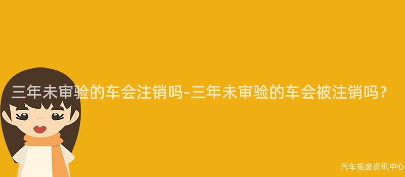 三年未审验的车会注销吗-三年未审验的车会被注销吗？