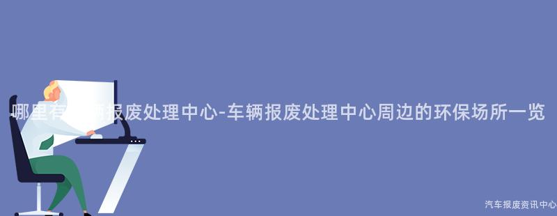 哪里有车辆报废处理中心-车辆报废处理中心周边的环保场所一览