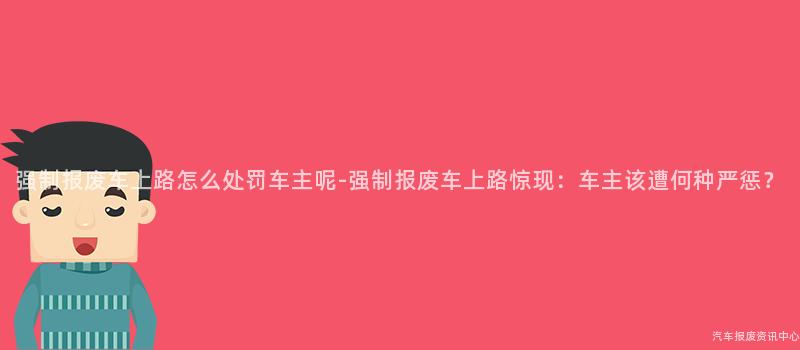 强制报废车上路怎么处罚车主呢-强制报废车上路惊现：车主该遭何种严惩？