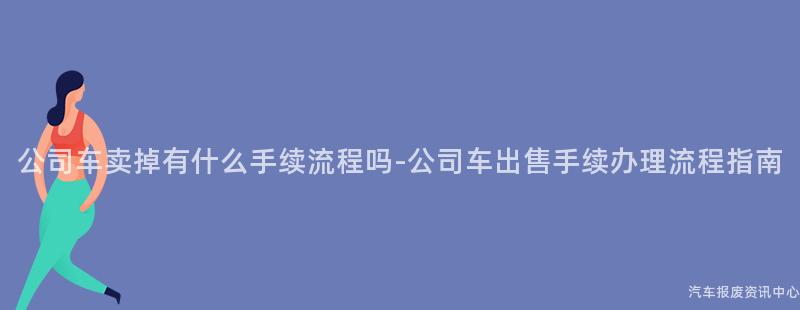 公司车卖掉有什么手续流程吗-公司车出售手续办理流程指南