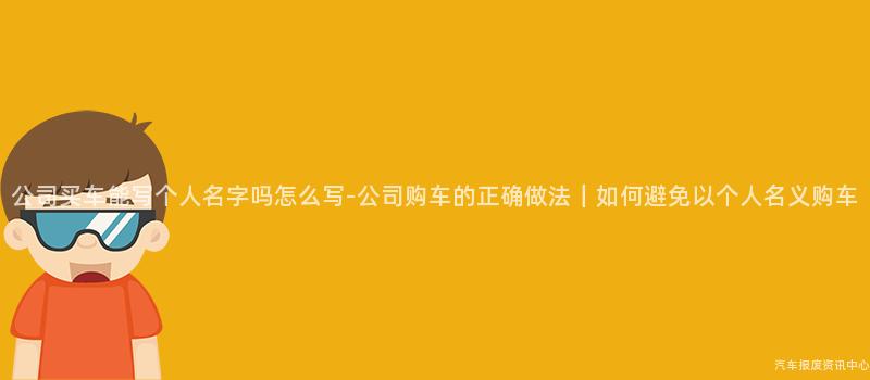 公司买车能写个人名字吗怎么写-公司购车的正确做法｜如何避免以个人名义购车