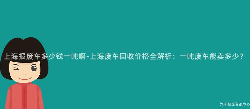 上海报废车多少钱一吨啊-上海废车回收价格全解析：一吨废车能卖多少？