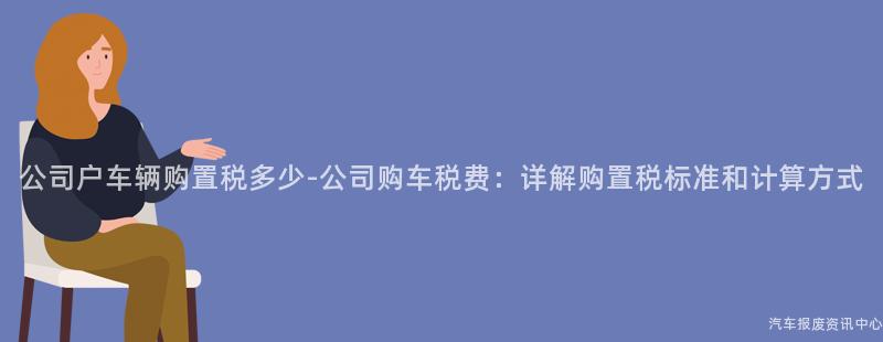 公司户车辆购置税多少-公司购车税费：详解购置税标准和计算方式