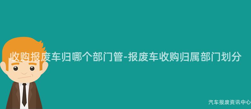收购报废车归哪个部门管-报废车收购归属部门划分