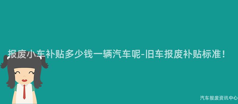 报废小车补贴多少钱一辆汽车呢-旧车报废补贴标准！
