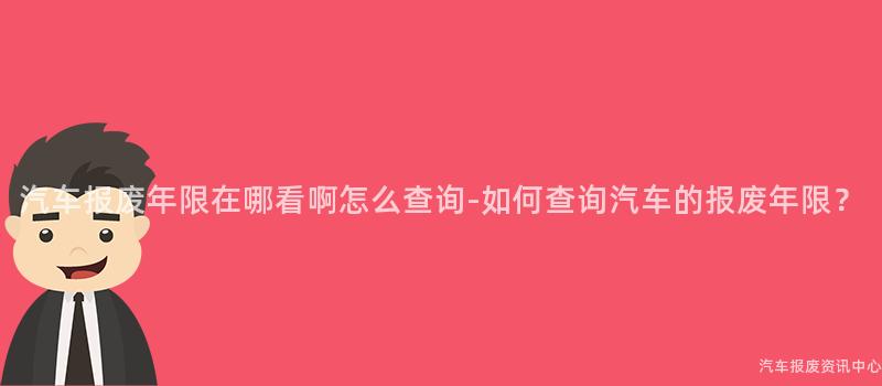 汽车报废年限在哪看啊怎么查询-如何查询汽车的报废年限？