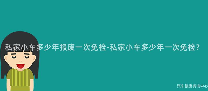 私家小车多少年报废一次免检-私家小车多少年一次免检？