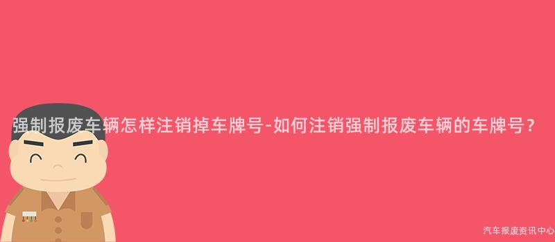强制报废车辆怎样注销掉车牌号-如何注销强制报废车辆的车牌号？