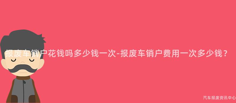 报废车销户花钱吗多少钱一次-报废车销户费用一次多少钱？