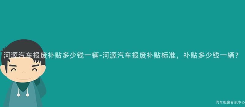 河源汽车报废补贴多少钱一辆-河源汽车报废补贴标准，补贴多少钱一辆？