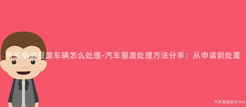 汽车申请报废车辆怎么处理-汽车报废处理方法分享：从申请到处置