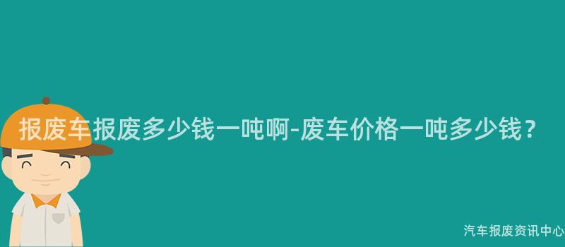 报废车报废多少钱一吨啊-废车价格一吨多少钱？
