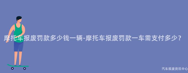 摩托车报废罚款多少钱一辆-摩托车报废罚款一车需支付多少？