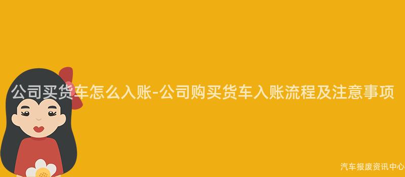 公司买货车怎么入账-公司购买货车入账流程及注意事项