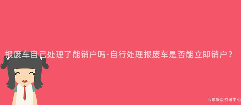 报废车自己处理了能销户吗-自行处理报废车是否能立即销户？