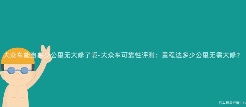 大众车能跑多少公里无大修了呢-大众车可靠性评测：里程达多少公里无需大修？