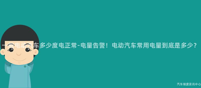 一般电动汽车多少度电正常-电量告警！电动汽车常用电量到底是多少？