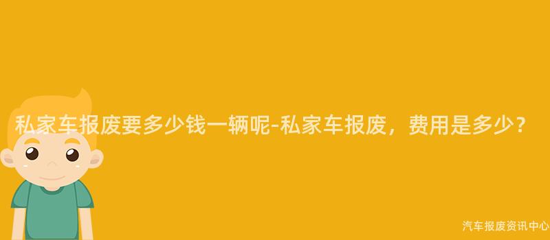 私家车报废要多少钱一辆呢-私家车报废，费用是多少？