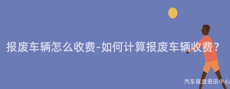 报废车辆怎么收费-如何计算报废车辆收费？
