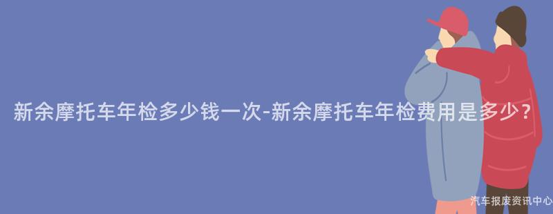 新余摩托车年检多少钱一次-新余摩托车年检费用是多少？