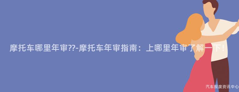 摩托车哪里年审??-摩托车年审指南：上哪里年审了解一下！