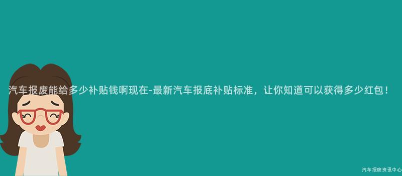 汽车报废能给多少补贴钱啊现在-最新汽车报底补贴标准，让你知道可以获得多少红包！