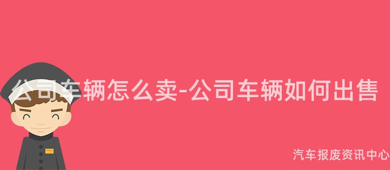 公司车辆怎么卖-公司车辆如何出售
