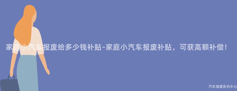 家庭小汽车报废给多少钱补贴-家庭小汽车报废补贴，可获高额补偿！